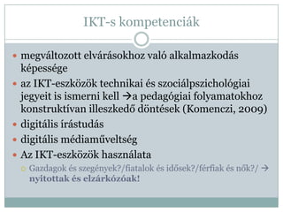 IKT-s kompetenciák

 megváltozott elvárásokhoz való alkalmazkodás
    képessége
   az IKT-eszközök technikai és szociálpszichológiai
    jegyeit is ismerni kell a pedagógiai folyamatokhoz
    konstruktívan illeszkedő döntések (Komenczi, 2009)
   digitális írástudás
   digitális médiaműveltség
   Az IKT-eszközök használata
       Gazdagok és szegények?/fiatalok és idősek?/férfiak és nők?/ 
        nyitottak és elzárkózóak!
 
