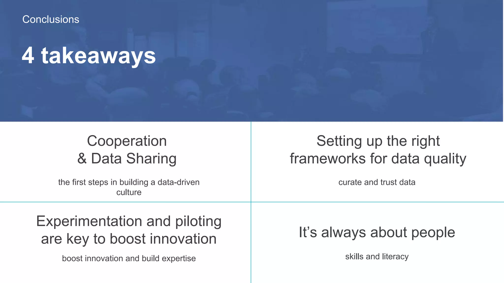 4 takeaways
Cooperation
& Data Sharing
Setting up the right
frameworks for data quality
the first steps in building a data-driven
culture
Experimentation and piloting
are key to boost innovation It’s always about people
Conclusions
skills and literacy
curate and trust data
boost innovation and build expertise
 