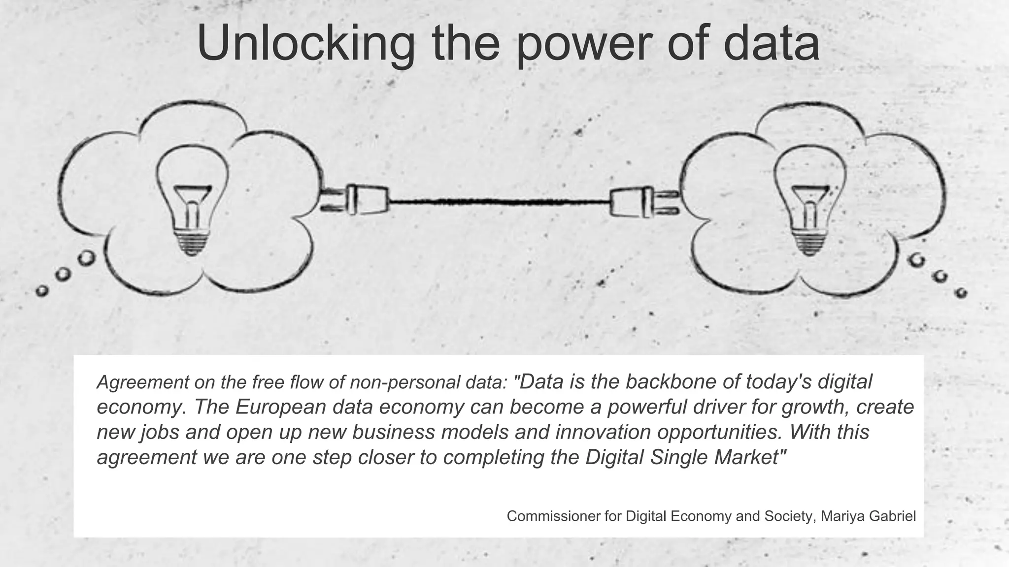 2
Agreement on the free flow of non-personal data: "Data is the backbone of today's digital
economy. The European data economy can become a powerful driver for growth, create
new jobs and open up new business models and innovation opportunities. With this
agreement we are one step closer to completing the Digital Single Market"
Commissioner for Digital Economy and Society, Mariya Gabriel
Unlocking the power of data
 