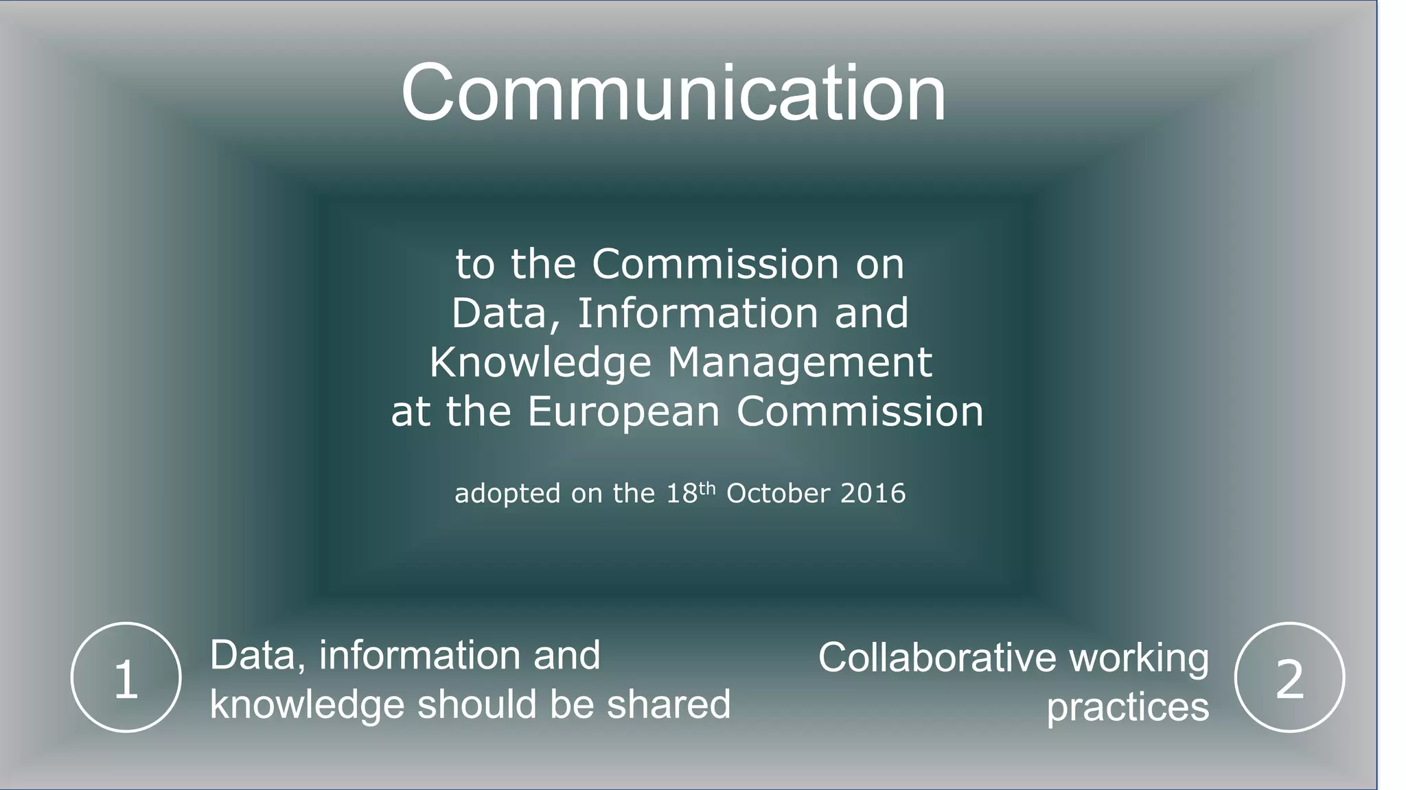Communication
to the Commission on
Data, Information and
Knowledge Management
at the European Commission
adopted on the 18th October 2016
1 2
Data, information and
knowledge should be shared
Collaborative working
practices
 