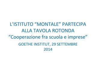 L’ISTITUTO “MONTALE” PARTECIPA 
ALLA TAVOLA ROTONDA 
“Cooperazione fra scuola e imprese” 
GOETHE INSTITUT, 29 SETTEMBRE 
2014 
 