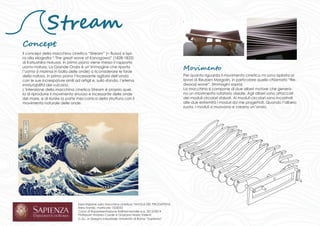 Stream 
Concept 
Il concept della macchina cinetica “Stream” (= flusso) si ispi-ra 
alla xilografia “ The great wave of Kanagawa” (1828-1832) 
di Katsushika Hokusai. In primo piano viene messo il rapporto 
uomo-natura, La Grande Onda è un’immagine che riporta 
l’uomo (i marinai in balia delle onde) a riconsiderare le forze 
della natura. In primo piano l’incessante agitarsi dell’onda 
con le sue increspature simili ad artigli e, sullo sfondo, l’eterna 
immutabilità del vulcano. 
L’intenzione della macchina cinetica Stream è proprio quel-la 
di riprodurre il movimento sinuoso e incessante delle onde 
del mare, e di riunire la parte meccanica della struttura con il 
movimento naturale delle onde. 
Esercitazione sulla macchina cinetica: TAVOLA DEL PROGETTISTA 
Ilaria Trombì, matricola 1525052 
Corso di Rappresentazione tridimensionale a.a. 2013/2014 
Professori: Andrea Casale e Graziano Mario Valenti 
C.d.L. in Disegno Industriale, Università di Roma “Sapienza” 
Per quanto riguarda il movimento cinetico mi sono ispirata ai 
lavori di Reuben Margolin, in particolare quello chiamato “Re-dwood 
wave”. (Immagini sopra) 
La macchina si compone di due alberi motore che genera-no 
un movimento rotatorio assiale. Agli alberi sono attaccati 
dei moduli circolari sfalsati. Ai moduli circolari sono incastrati 
alle due estremità i moduli da me progettati. Quando l’albero 
ruota, i moduli si muovono e creano un’onda. 
Movimento 
 