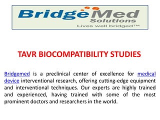 TAVR BIOCOMPATIBILITY STUDIES
Bridgemed is a preclinical center of excellence for medical
device interventional research, offering cutting-edge equipment
and interventional techniques. Our experts are highly trained
and experienced, having trained with some of the most
prominent doctors and researchers in the world.
 