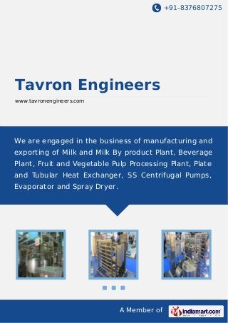 +91-8376807275
A Member of
Tavron Engineers
www.tavronengineers.com
We are engaged in the business of manufacturing and
exporting of Milk and Milk By product Plant, Beverage
Plant, Fruit and Vegetable Pulp Processing Plant, Plate
and Tubular Heat Exchanger, SS Centrifugal Pumps,
Evaporator and Spray Dryer.
 