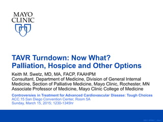 ©2011 MFMER | slide-1
TAVR Turndown: Now What?
Palliation, Hospice and Other Options
Keith M. Swetz, MD, MA, FACP, FAAHPM
Consultant, Department of Medicine, Division of General Internal
Medicine, Section of Palliative Medicine, Mayo Clinic, Rochester, MN
Associate Professor of Medicine, Mayo Clinic College of Medicine
Controversies in Treatment for Advanced Cardiovascular Disease: Tough Choices
ACC.15 San Diego Convention Center, Room 5A
Sunday, March 15, 2015; 1230-1345hr
 