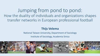 Jumping from pond to pond:
How the duality of individuals and organizations shapes
transfer networks in European professional football
Thijs Velema
National Taiwan University, Department of Sociology
Institute of Sociology, Academia Sinica
 
