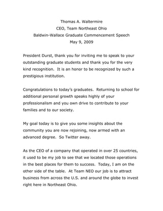 Thomas A. Waltermire
                   CEO, Team Northeast Ohio
     Baldwin-Wallace Graduate Commencement Speech
                           May 9, 2009


President Durst, thank you for inviting me to speak to your
outstanding graduate students and thank you for the very
kind recognition. It is an honor to be recognized by such a
prestigious institution.


Congratulations to today’s graduates. Returning to school for
additional personal growth speaks highly of your
professionalism and you own drive to contribute to your
families and to our society.


My goal today is to give you some insights about the
community you are now rejoining, now armed with an
advanced degree. So Twitter away.


As the CEO of a company that operated in over 25 countries,
it used to be my job to see that we located those operations
in the best places for them to success. Today, I am on the
other side of the table. At Team NEO our job is to attract
business from across the U.S. and around the globe to invest
right here in Northeast Ohio.
 