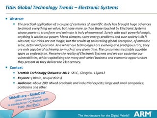 1
Title: Technology Trends – Electronic Systems
 Abstract
 The practical application of a couple of centuries of scientific study has brought huge advances
to almost everything we value; but none more so than those touched by Electronic Systems
whose power to transform and animate is truly phenomenal. Surely with such powerful magic
at our fingertips anything is within our power: Mend climates, solve energy problems and cure
society's ills?! Alas; our tricks are not magic, but the results of painstaking global endeavour, of
immense scale, detail and precision. And whilst these technologies are evolving at a prodigious
rate; they are only capable of achieving so-much at any given time.
... The consumer’s insatiable appetite spurs us endlessly on.
Perceive the reality of Electronic Systems and we can capitalising the many and varied, business
and economic opportunities they present ... as they deliver our 21st century.
 Context
 Technology at Work 2013 (TAW2013). Waterfront Hall, Belfast. 19feb13
 Keynote: 14:30-15:30 (45min, 15min Q&A)
 Audience: About 200. Mixed academic and industrial experts; large and small companies;
politicians and other.
Pdf and Tube available at http://ianp24.blogspot.co.uk/
 