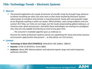 Title: Technology Trends – Electronic Systems

   Abstract
         The practical application of a couple of centuries of scientific study has brought huge advances
           to almost everything we value; but none more so than those touched by Electronic Systems
           whose power to transform and animate is truly phenomenal. Surely with such powerful magic
           at our fingertips anything is within our power: Mend climates, solve energy problems and cure
           society's ills?! Alas; our tricks are not magic, but the results of painstaking global endeavour, of
           immense scale, detail and precision. And whilst these technologies are evolving at a prodigious
           rate; they are only capable of achieving so-much at any given time.
             ... The consumer’s insatiable appetite spurs us endlessly on.
           Perceive the reality of Electronic Systems and we can capitalising the many and varied, business
           and economic opportunities they present ... as they deliver our 21st century.
   Context
         Technology at Work 2013 (TAW2013). Waterfront Hall, Belfast. 19feb13
         Keynote: 14:30-15:30 (45min, 15min Q&A)
         Audience: About 200. Mixed academic and industrial experts; large and small companies;
           politicians and other.




    1
 