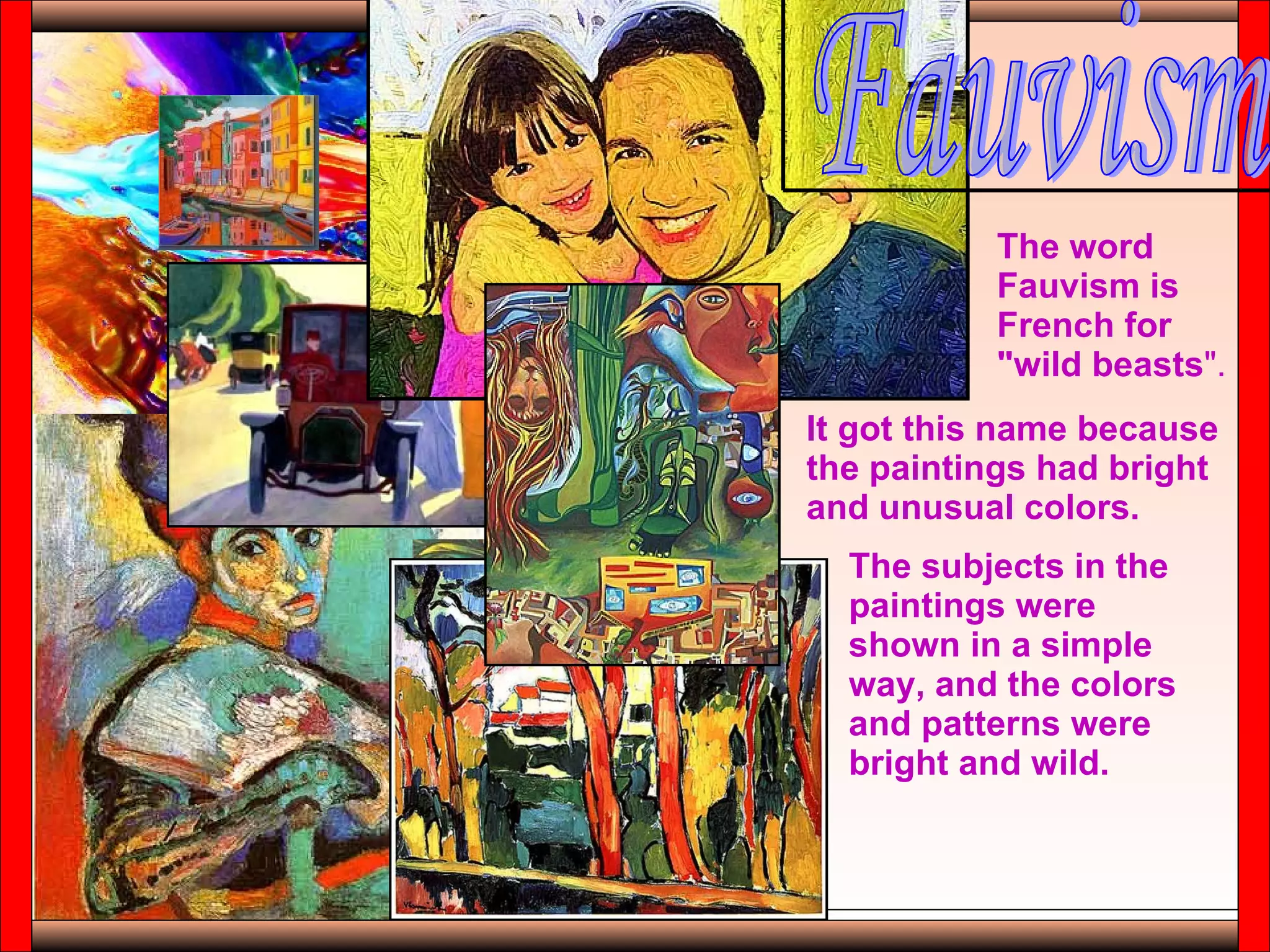 Fauvism The word Fauvism is French for "wild beasts ".   It got this name because the paintings had bright and unusual colors.  The subjects in the paintings were shown in a simple way, and the colors and patterns were bright and wild.  