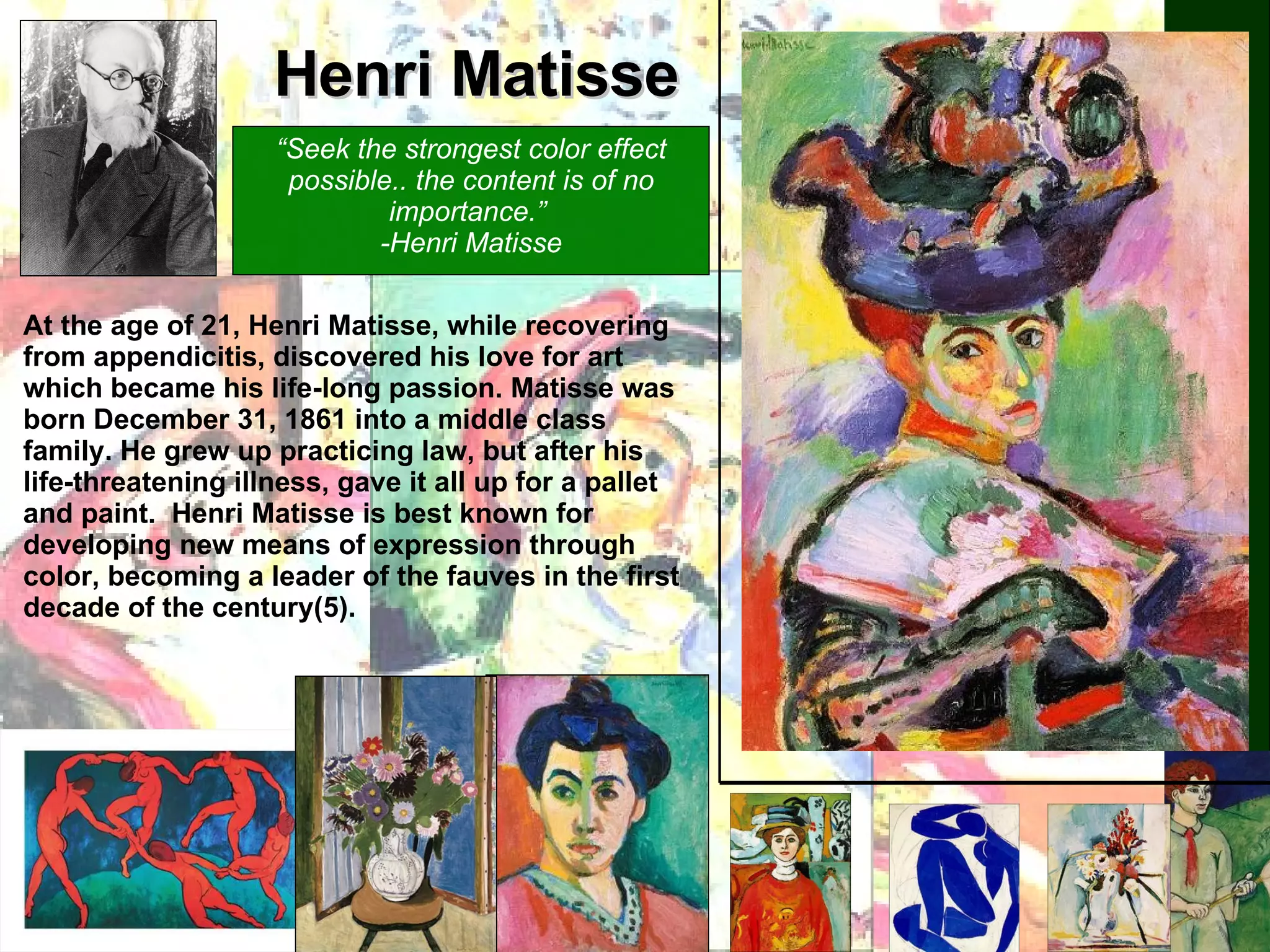 Henri Matisse At the age of 21, Henri Matisse, while recovering from appendicitis, discovered his love for art which became his life-long passion. Matisse was born December 31, 1861 into a middle class family. He grew up practicing law, but after his life-threatening illness, gave it all up for a pallet and paint.  Henri Matisse is best known for developing new means of expression through color, becoming a leader of the fauves in the first decade of the century(5).  “ Seek the strongest color effect possible.. the content is of no importance.”  -Henri Matisse 