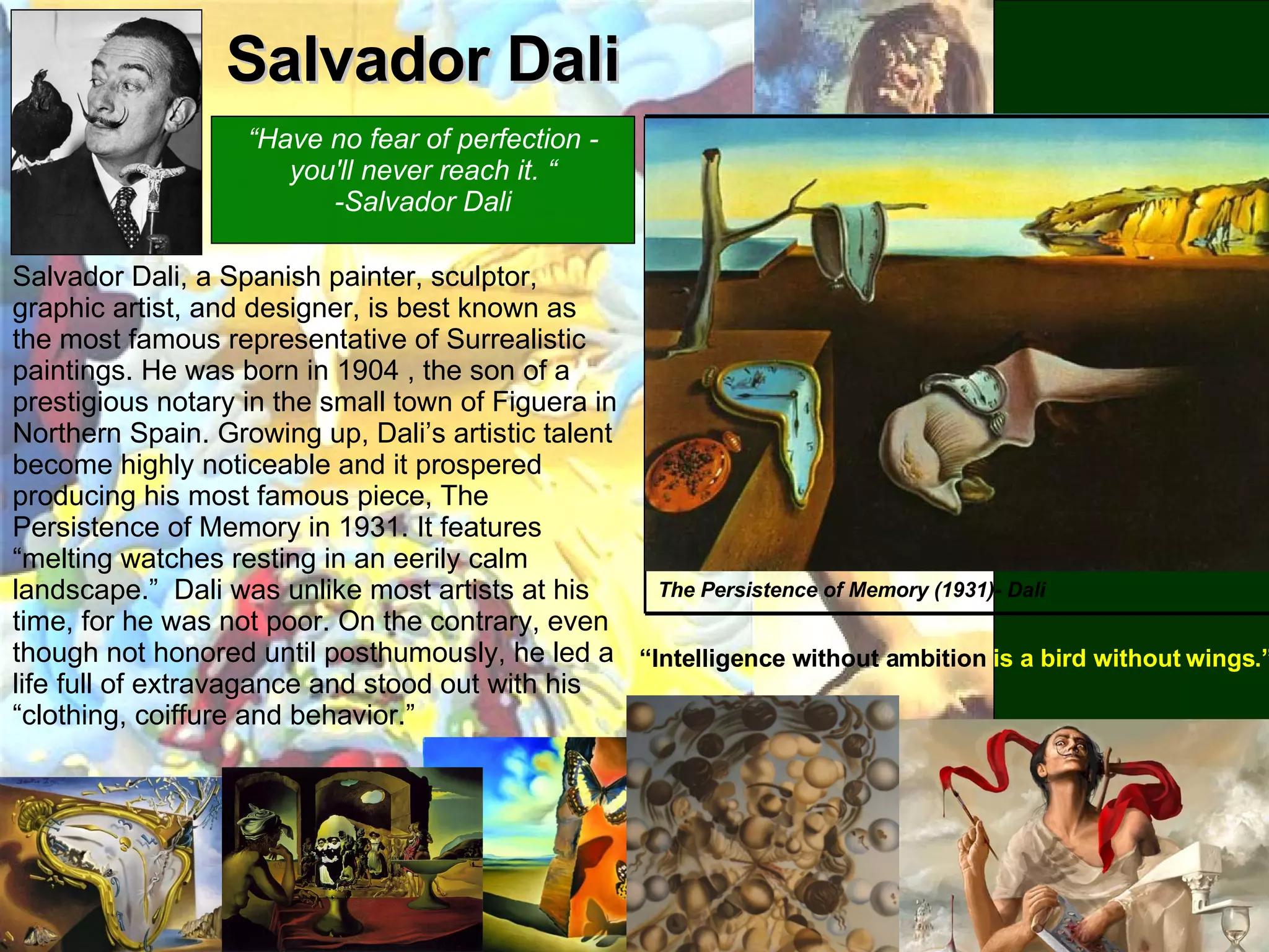 Salvador Dali The Persistence of Memory (1931)- Dali “ Intelligence without ambition  is a bird without wings.” Salvador Dali, a Spanish painter, sculptor, graphic artist, and designer, is best known as the most famous representative of Surrealistic paintings. He was born in 1904 , the son of a prestigious notary in the small town of Figuera in Northern Spain. Growing up, Dali’s artistic talent become highly noticeable and it prospered producing his most famous piece, The Persistence of Memory in 1931. It features “melting watches resting in an eerily calm landscape.”  Dali was unlike most artists at his time, for he was not poor. On the contrary, even though not honored until posthumously, he led a life full of extravagance and stood out with his “clothing, coiffure and behavior.” “ Have no fear of perfection - you'll never reach it. “ -Salvador Dali 