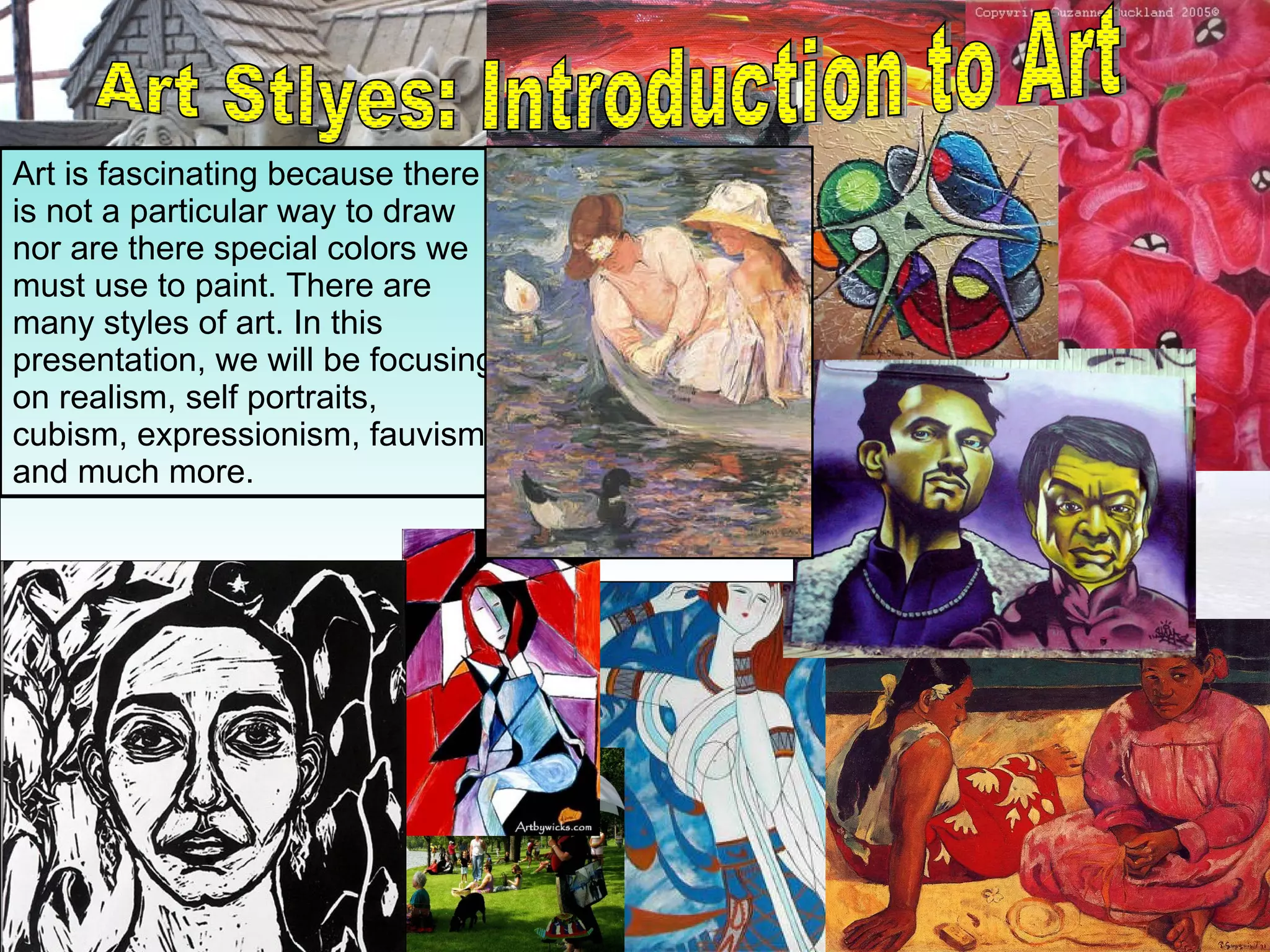 Art Stlyes: Introduction to Art Art is fascinating because there is not a particular way to draw nor are there special colors we must use to paint. There are many styles of art. In this presentation, we will be focusing on realism, self portraits, cubism, expressionism, fauvism and much more. 