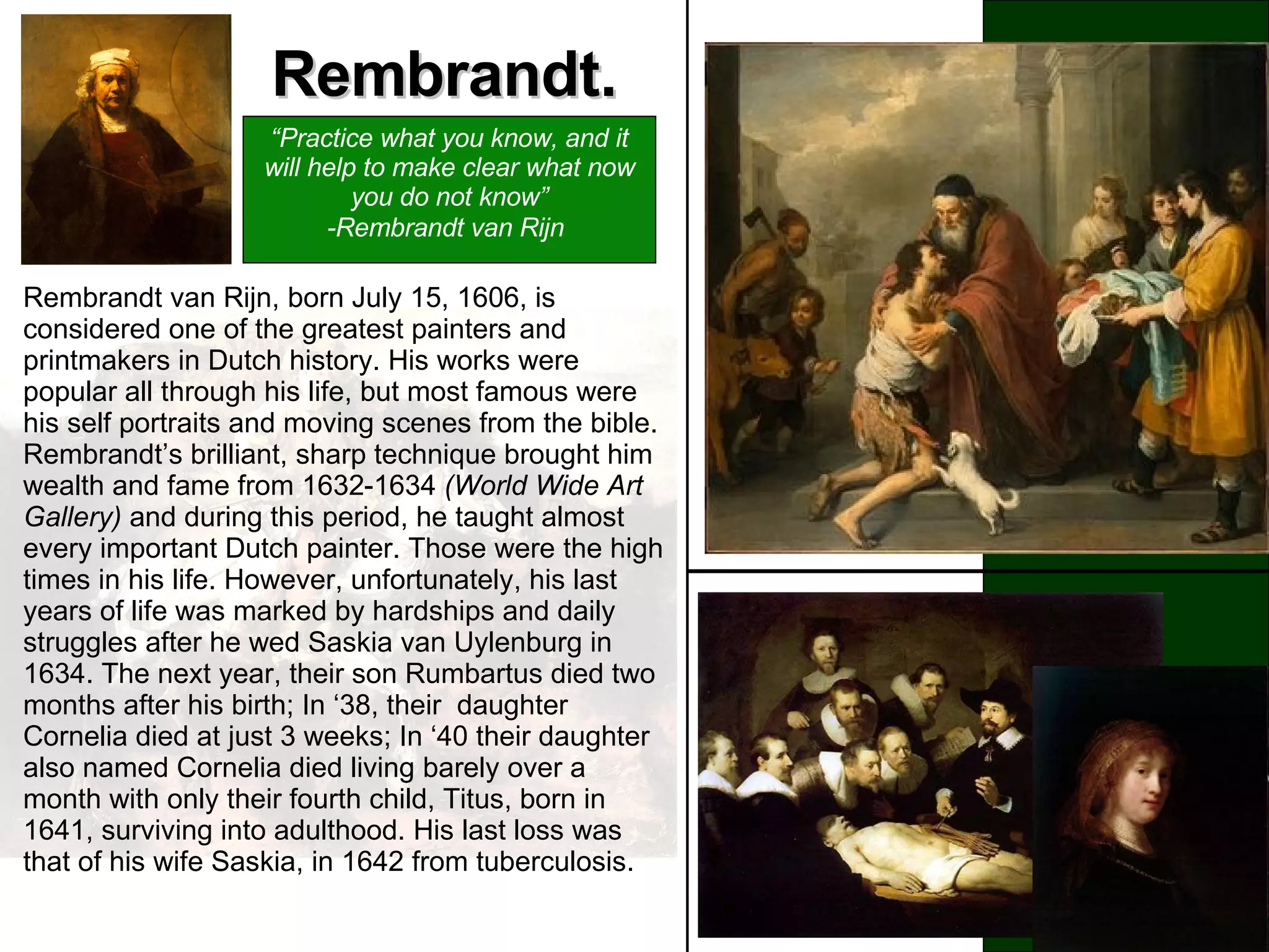 Rembrandt. A painter, a sculptor, a mathematician, an illegitimate son, born from poverty, Leonardo da Vinci (1452-1519) rose to become one of the most venerated and esteemed artists of all time. He was born to Piero da Vinci, and a peasant girl, Caterina, and in his youth, studied in the studio of the renowned Florentine painter, Verrocchio. Leonardo da Vinci is most remembered for his mysterious Mona Lisa with her elusive smile and The Lat Supper, a powerful painting which portrays when Jesus announces that one of his Twelve apostles would betray him. Leonardo da Vinci stands as a living example of the extent of what a man can achieve. He is in fact the greatest painter of all time. Rembrandt van Rijn, born July 15, 1606, is considered one of the greatest painters and printmakers in Dutch history. His works were popular all through his life, but most famous were his self portraits and moving scenes from the bible. Rembrandt’s brilliant, sharp technique brought him wealth and fame from 1632-1634  (World Wide Art Gallery)  and during this period, he taught almost every important Dutch painter. Those were the high times in his life. However, unfortunately, his last years of life was marked by hardships and daily struggles after he wed Saskia van Uylenburg in 1634. The next year,  their son Rumbartus died two months after his birth; In ‘38, their  daughter Cornelia died at just 3 weeks; In ‘40 their daughter also named Cornelia died living barely over a month with only their fourth child, Titus, born in 1641, surviving into adulthood. His last loss was that of his wife Saskia, in 1642 from tuberculosis.   “ Practice what you know, and it will help to make clear what now you do not know” -Rembrandt van Rijn   
