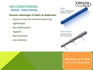 AIR CONDITIONING
Discover advantages of fabric air dispersion:
- Quick or may not need any balancing
- Lightweight
- No condensation
- Hygienic
- Non-corrosive
- Less material
Ductsox – Fabric Ducting
Decrease up to 45%
of A/C cooling load
 