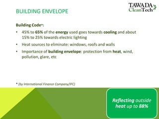 BUILDING ENVELOPE
Building Code*:
• 45% to 65% of the energy used goes towards cooling and about
15% to 25% towards electric lighting
• Heat sources to eliminate: windows, roofs and walls
• Importance of building envelope: protection from heat, wind,
pollution, glare, etc
* (by International Finance Company/IFC)
Reflecting outside
heat up to 88%
 
