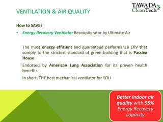 VENTILATION & AIR QUALITY
How to SAVE?
• Energy Recovery Ventilator RecoupAerator by Ultimate Air
The most energy efficient and guaranteed performance ERV that
comply to the strictest standard of green building that is Passive
House
Endorsed by American Lung Association for its proven health
benefits
In short, THE best mechanical ventilator for YOU
Better indoor air
quality with 95%
Energy Recovery
capacity
 