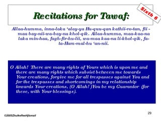 Recitations for Tawaf: Allaa-humma, inna-laka ‘alay-ya Hu-quu-qan kathii-ro-tan, fii -maa bay-nii-wa-bay-na khol-qik. Allaa-humma, maa-kaa-na laka min-haa, fagh-fir-hu-lii, wa-maa kaa-na li-khol-qik, fa-ta-Ham-mal-hu ‘an-nii. O Allah!  There are many rights of Yours which is upon me and there are many rights which subsist between me towards Your creations, forgive me for all trespasses against You and for the trespasses and shortcomings in my relationship towards Your creations, (O Allah! )You be my Guarantor  (for  these, with Your blessings).  ©2005ZhulkefleeHjIsmail Sixth 6 