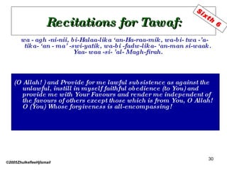 Recitations for Tawaf: wa - agh -ni-nii, bi-Halaa-lika ‘an-Ha-raa-mik, wa-bi- twa -’a- tika- ‘an - ma’ -swi-yatik, wa-bi -fadw-lika- ‘an-man si-waak. Yaa- waa -si- ’al- Magh-firah. (O Allah! ) and Provide for me lawful subsistence as against the unlawful, instill in myself faithful obedience (to You) and provide me with Your Favours and render me independent of the favours of others except those which is from You, O Allah! O (You) Whose forgiveness is all-encompassing! ©2005ZhulkefleeHjIsmail Sixth 6 