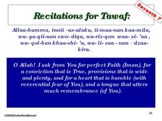 Recitations for Tawaf: Allaa-humma, innii –as-aluka, ii-maa-nan kaa-mila, wa- ya-qii-nan swo- diqa, wa-riz-qon  waa- si- ’aa , wa- qol-ban khaa-shi- ’a, wa- li- saa - nan – dzaa- kira. O Allah!  I ask from You for perfect Faith (Iman), for a conviction that is True, provisions that is wide and plenty, and for a heart that is humble (with reverential fear of You), and a tongue that utters much remembrance (of You).  ©2005ZhulkefleeHjIsmail Seventh 7 