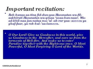 Important recitation: Rob-banaa aa-tina fid-dun-yaa Hasanatan wa-fil-aakhirati Hasanatan wa-qinaa ‘azaa-ban-naar. Wa- ad-khil-naa jan-nataa ma-’al -ab-rar yaa- azeezu ya ghaf-faar, ya rob-bal-’aa-lameen. O Our Lord! Give us Goodness in this world, give us Goodness in the  Hereafter, and save us from the torments of Hell-fire. And make us to enter Paradise together with the Righteous ones. O Most Powerful, O Most Forgiving O Lord of the Worlds. ©2005ZhulkefleeHjIsmail 