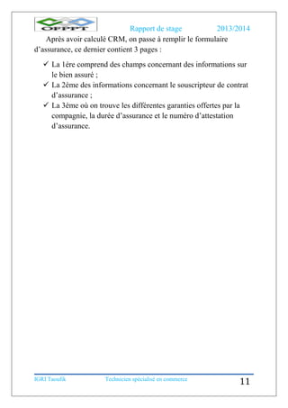 Rapport de stage 2013/2014
IGRI Taoufik Technicien spécialisé en commerce
11
Après avoir calculé CRM, on passe à remplir le formulaire
d’assurance, ce dernier contient 3 pages :
 La 1ére comprend des champs concernant des informations sur
le bien assuré ;
 La 2éme des informations concernant le souscripteur de contrat
d’assurance ;
 La 3éme où on trouve les différentes garanties offertes par la
compagnie, la durée d’assurance et le numéro d’attestation
d’assurance.
 