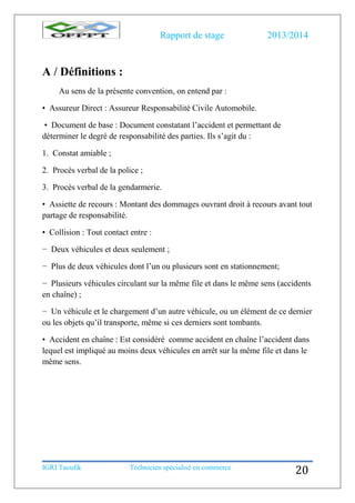 Rapport de stage 2013/2014
IGRI Taoufik Technicien spécialisé en commerce
20
A / Définitions :
Au sens de la présente convention, on entend par :
• Assureur Direct : Assureur Responsabilité Civile Automobile.
• Document de base : Document constatant l’accident et permettant de
déterminer le degré de responsabilité des parties. Ils s’agit du :
1. Constat amiable ;
2. Procès verbal de la police ;
3. Procès verbal de la gendarmerie.
• Assiette de recours : Montant des dommages ouvrant droit à recours avant tout
partage de responsabilité.
• Collision : Tout contact entre :
− Deux véhicules et deux seulement ;
− Plus de deux véhicules dont l’un ou plusieurs sont en stationnement;
− Plusieurs véhicules circulant sur la même file et dans le même sens (accidents
en chaîne) ;
− Un véhicule et le chargement d’un autre véhicule, ou un élément de ce dernier
ou les objets qu’il transporte, même si ces derniers sont tombants.
• Accident en chaîne : Est considéré comme accident en chaîne l’accident dans
lequel est impliqué au moins deux véhicules en arrêt sur la même file et dans le
même sens.
 