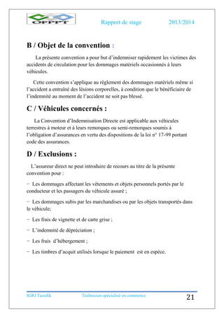 Rapport de stage 2013/2014
IGRI Taoufik Technicien spécialisé en commerce
21
B / Objet de la convention :
La présente convention a pour but d’indemniser rapidement les victimes des
accidents de circulation pour les dommages matériels occasionnés à leurs
véhicules.
Cette convention s’applique au règlement des dommages matériels même si
l’accident a entraîné des lésions corporelles, à condition que le bénéficiaire de
l’indemnité au moment de l’accident ne soit pas blessé.
C / Véhicules concernés :
La Convention d’Indemnisation Directe est applicable aux véhicules
terrestres à moteur et à leurs remorques ou semi-remorques soumis à
l’obligation d’assurances en vertu des dispositions de la loi n° 17-99 portant
code des assurances.
D / Exclusions :
L’assureur direct ne peut introduire de recours au titre de la présente
convention pour :
− Les dommages affectant les vêtements et objets personnels portés par le
conducteur et les passagers du véhicule assuré ;
− Les dommages subis par les marchandises ou par les objets transportés dans
le véhicule;
− Les frais de vignette et de carte grise ;
− L’indemnité de dépréciation ;
− Les frais d’hébergement ;
− Les timbres d’acquit utilisés lorsque le paiement est en espèce.
 