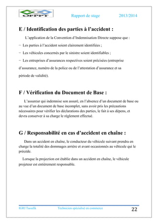 Rapport de stage 2013/2014
IGRI Taoufik Technicien spécialisé en commerce
22
E / Identification des parties à l’accident :
L’application de la Convention d’Indemnisation Directe suppose que :
− Les parties à l’accident soient clairement identifiées ;
− Les véhicules concernés par le sinistre soient identifiables ;
− Les entreprises d’assurances respectives soient précisées (entreprise
d’assurance, numéro de la police ou de l’attestation d’assurance et sa
période de validité).
F / Vérification du Document de Base :
L’assureur qui indemnise son assuré, en l’absence d’un document de base ou
au vue d’un document de base incomplet, sans avoir pris les précautions
nécessaires pour vérifier les déclarations des parties, le fait à ses dépens, et
devra conserver à sa charge le règlement effectué.
G / Responsabilité en cas d’accident en chaîne :
Dans un accident en chaîne, le conducteur du véhicule suivant prendra en
charge la totalité des dommages arrière et avant occasionnés au véhicule qui le
précède.
Lorsque la projection est établie dans un accident en chaîne, le véhicule
projeteur est entièrement responsable.
 