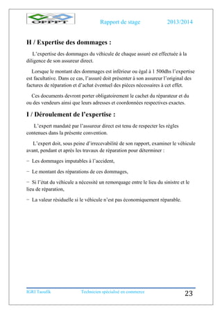 Rapport de stage 2013/2014
IGRI Taoufik Technicien spécialisé en commerce
23
H / Expertise des dommages :
L’expertise des dommages du véhicule de chaque assuré est effectuée à la
diligence de son assureur direct.
Lorsque le montant des dommages est inférieur ou égal à 1 500dhs l’expertise
est facultative. Dans ce cas, l’assuré doit présenter à son assureur l’original des
factures de réparation et d’achat éventuel des pièces nécessaires à cet effet.
Ces documents devront porter obligatoirement le cachet du réparateur et du
ou des vendeurs ainsi que leurs adresses et coordonnées respectives exactes.
I / Déroulement de l’expertise :
L’expert mandaté par l’assureur direct est tenu de respecter les règles
contenues dans la présente convention.
L’expert doit, sous peine d’irrecevabilité de son rapport, examiner le véhicule
avant, pendant et après les travaux de réparation pour déterminer :
− Les dommages imputables à l’accident,
− Le montant des réparations de ces dommages,
− Si l’état du véhicule a nécessité un remorquage entre le lieu du sinistre et le
lieu de réparation,
− La valeur résiduelle si le véhicule n’est pas économiquement réparable.
 