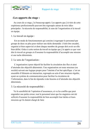 Rapport de stage 2013/2014
IGRI Taoufik Technicien spécialisé en commerce
26
-Les apports du stage :
Au cours de ce stage, j’ai beaucoup appris. Les apports que j’ai tirés de cette
expérience professionnelle peuvent être regroupés autour de trois idées
principales : la nécessite de responsabilité, le sens de l’organisation et le travail
en équipe.
1. Le travail en équipe :
Est un mode de fonctionnement qui consiste à regrouper le personnel par
groupe de deux ou plus pour réaliser une tâche demandée .il doit être encadré,
organisé et bien supervisé et dont chaque membre du groupe doit avoir un rôle
bien défini. Grâce à cette notion du travail en équipe que j’ai appris ce que veut
dire le travail en groupe et d’assumer la responsabilité d’accomplir une mission
et une tache déterminée.
2. Le sens de l’organisation :
L’organisation à pour objectif de faciliter la circulation des flux et ainsi
d’atteindre des objectifs déterminés. Une organisation est toute structure (ou
société) suivant une logique propre pour l’atteinte d’un but spécifique .c’est un
ensemble d’éléments en interaction, regroupés au sein d’une structure régulée,
ayant un système de communication pour faciliter la circulation de
l’information, dans le but de répondre à des besoins et d’atteindre des objectifs
déterminés.
3. La nécessité de responsabilité :
Vu la sensibilité de l’opération d’assurances, et vu les conflits que peut
engendrer une petite erreur, tout le personnel ainsi que les stagiaires ont été
sollicité d’assumer la responsabilité de bien accomplir leur tâches et leurs
missions qu’ils étaient chargé de faire
 