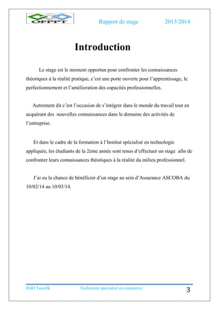 Rapport de stage 2013/2014
IGRI Taoufik Technicien spécialisé en commerce
3
Introduction
Le stage est le moment opportun pour confronter les connaissances
théoriques à la réalité pratique, c’est une porte ouverte pour l’apprentissage, le
perfectionnement et l’amélioration des capacités professionnelles.
Autrement dit c’est l’occasion de s’intégrer dans le monde du travail tout en
acquérant des nouvelles connaissances dans le domaine des activités de
l’entreprise.
Et dans le cadre de la formation à l’Institut spécialisé en technologie
appliquée, les étudiants de la 2éme année sont tenus d’effectuer un stage afin de
confronter leurs connaissances théoriques à la réalité du milieu professionnel.
J’ai eu la chance de bénéficier d’un stage au sein d’Assurance ASCOBA du
10/02/14 au 10/03/14.
 