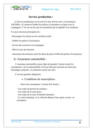 Rapport de stage 2013/2014
IGRI Taoufik Technicien spécialisé en commerce
6
Service production :
Le Service production est un servie le très actif au sein « d’assurances
ASCOBA » Il permet d’établir les polices d’assurances en ligne avec la
compagnie, C’est un service qui est caractérisé par la rapidité et la confiance.
Il a pour missions principales de :
- Renseigner les clients sur les meilleurs tarifs
-Etablir les polices d’assurances
-Envois des courriers à la compagnie
-Mises à jour des dossiers
-classement des dossiers selon les dates de prise d’effet des polices d’assurances
A/ Assurance automobile :
L’assurance automobile à pour objet de garantir l’assuré contre les
conséquence de la responsabilité civile qu’elle peut encourir en raison des
dommages corporels ou matériels causés aux tiers.
C’est une garantie obligatoire.
 Conditions de souscription :
-Pour tout souscripteur, l’assuré doit fournir :
Une copie de permis de conduite ;
Une copie de la carte grise ;
Une copie de la carte d’identité nationale ;
La visite technique :si le véhicule dépasse 5ans après sa mise en
circulation.
 