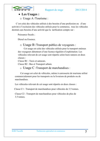 Rapport de stage 2013/2014
IGRI Taoufik Technicien spécialisé en commerce
7
 Les Usages :
o Usage A /Tourisme :
C’est celui des véhicules utilisés à des besoins d’une profession ou d’une
activité à l’exclusion des véhicules utilisés pour le commerce, tous les véhicules
destinés aux besoins d’une activité que la tarification compte sur :
Puissance fiscale ;
Diesel ou Essence.
o Usage B /Transport publics de voyageurs :
Cet usage est celui des véhicules utilisés pour le transport onéreux
des voyageurs détenteurs d’une licence régulière d’exploitation. Les
véhicules relevant de cet usage sont répartis selon leurs natures en deux
classes :
Classe B1 : Taxis et autocars.
Classe B2 : Bus et Transport urbain.
o Usage C /Transport de marchandises :
Cet usage est celui de véhicules, même à carrosserie de tourisme utilisé
commercialement pour les transports ou la livraison de produits ou de
marchandises.
Les véhicules relevant de cet usage sont répartis en deux classes :
Classe C1 : Transport de marchandises pour véhicules de 3.5 tonnes.
Classe C2 : Transport de marchandises pour véhicules de plus de
3.5 tonnes.
 