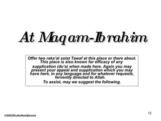 At Maqam-Ibrahim Offer two raka’at solat Tawaf at this place or there about. This place is also known for efficacy of any  supplication (du’a) when made here. Again you may present your appeal and supplication which you may have here, in any language and for whatever requests, fervently directed to Allah.  To assist, may we suggest the following. ©2005ZhulkefleeHjIsmail 