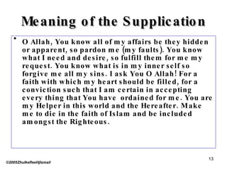 Meaning of the Supplication O Allah, You know all of my affairs be they hidden or apparent, so pardon me (my faults). You know what I need and desire, so fulfill them for me my request. You know what is in my inner self so forgive me all my sins. I ask You O Allah! For a faith with which my heart should be filled, for a conviction such that I am certain in accepting every thing that You have  ordained for me. You are my Helper in this world and the Hereafter. Make me to die in the faith of Islam and be included amongst the Righteous. ©2005ZhulkefleeHjIsmail 