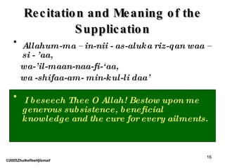 Recitation and Meaning of the Supplication Allahum-ma – in-nii - as-aluka riz-qan waa –si - ’aa,  wa-’il-maan-naa-fi-‘aa,  wa -shifaa-am- min-kul-li daa’ I beseech Thee O Allah! Bestow upon me generous subsistence, beneficial knowledge and the cure for every ailments. ©2005ZhulkefleeHjIsmail 