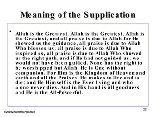 Meaning of the Supplication Allah is the Greatest, Allah is the Greatest, Allah is the Greatest, and all praise is due to Allah for He showed us the guidance, all praise is due to Allah Who blesses us, all praise is due to Allah Who inspired us, all praise is due to Allah Who showed us the right path, and if He had not guided us, we would not have been guided. None has the right to be worshipped but Allah, He is One without companion. For Him is the Kingdom of Heaven and earth and all the Praises. He makes to live and to die; and He Himself is the Ever living and who alone never dies. And in His hand is all goodness and He is the All-Powerful.  ©2005ZhulkefleeHjIsmail 