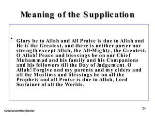 Meaning of the Supplication Glory be to Allah and All Praise is due to Allah and He is the Greatest, and there is neither power nor strength except Allah, the All-Mighty, the Greatest. O Allah! Peace and blessings be on our Chief Muhammad and his family and his Companions and his followers till the Day of Judgement. O Allah! Forgive and my parents and my elders and all the Muslims and blessings be on all the Prophets and all Praise is due to Allah, Lord Sustainer of all the Worlds. ©2005ZhulkefleeHjIsmail 