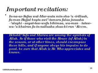 Important recitation: In-na-as-Safaa wal-Mar-wata min-sha-’a -irillaah, fa-man Hajjal bayta awi’-tamara falaa junaaha –’alayhi - anyat-taw-wafa bihimaa, wa-man – tataw-wa-’a khairan fa-in-nallaaha shaa-ki-run ‘Aleem. Behold! Safa and Marwa are among the symbols of Allah. So if those who visit the House (of Allah) in the season, or at other times, should encompass these hills, and if anyone obeys his impulse to do good, be sure that Allah is He Who appreciates and knows. ©2005ZhulkefleeHjIsmail 