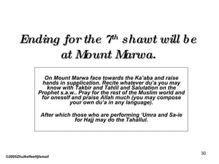 Ending for the 7 th  shawt will be at Mount Marwa. On Mount Marwa face towards the Ka’aba and raise hands in supplication. Recite whatever du’a you may know with Takbir and Tahlil and Salutation on the Prophet s.a.w.. Pray for the rest of the Muslim world and for oneself and praise Allah much (you may compose your own du’a in any language). After which those who are performing ‘Umra and Sa-ie for Hajj may do the Tahallul. ©2005ZhulkefleeHjIsmail 