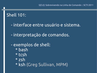 ${CLI}: Sobrevivendo na Linha de Comando :: SCTI 2011



Shell 101:

  - interface entre usuário e sistema.

  - interpretação de comandos.

  - exemplos de shell:
     * bash
     * tcsh
     * zsh
     * ksh (Greg Sullivan, MPM)
 