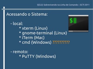 ${CLI}: Sobrevivendo na Linha de Comando :: SCTI 2011



Acessando o Sistema:

  - local:
       * xterm (Linux)
       * gnome-terminal (Linux)
       * iTerm (Mac)
       * cmd (Windows) ??????????

  - remoto:
       * PuTTY (Windows)
 