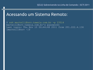 ${CLI}: Sobrevivendo na Linha de Comando :: SCTI 2011



Acessando um Sistema Remoto:
$ ssh martelli@srv.tawala.com.br -p 23514
martelli@srv.tawala.com.br's password:
Last login: Thu Nov 10 00:44:48 2011 from 201.222.4.136
[martelli@srv ~]$
 