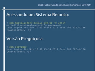${CLI}: Sobrevivendo na Linha de Comando :: SCTI 2011



Acessando um Sistema Remoto:
$ ssh martelli@srv.tawala.com.br -p 23514
martelli@srv.tawala.com.br's password:
Last login: Thu Nov 10 00:44:48 2011 from 201.222.4.136
[martelli@srv ~]$


Versão Preguiçosa:
$ ssh servidor
Last login: Thu Nov 10 00:45:34 2011 from 201.222.4.136
[martelli@srv ~]$
 