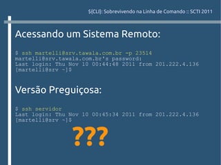 ${CLI}: Sobrevivendo na Linha de Comando :: SCTI 2011



Acessando um Sistema Remoto:
$ ssh martelli@srv.tawala.com.br -p 23514
martelli@srv.tawala.com.br's password:
Last login: Thu Nov 10 00:44:48 2011 from 201.222.4.136
[martelli@srv ~]$


Versão Preguiçosa:
$ ssh servidor
Last login: Thu Nov 10 00:45:34 2011 from 201.222.4.136
[martelli@srv ~]$



                 ???
 