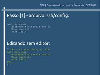 ${CLI}: Sobrevivendo na Linha de Comando :: SCTI 2011



Passo [1] - arquivo .ssh/config:
Host servidor
   HostName srv.tawala.com.br
   User martelli
   Port 23514



Editando sem editor:
$ cat > ~/.ssh/config << FIM
Host servidor
    HostName srv.tawala.com.br
    User martelli
    Port 23514
FIM
$
 
