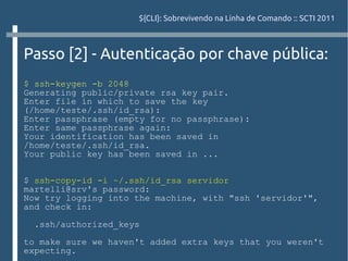 ${CLI}: Sobrevivendo na Linha de Comando :: SCTI 2011



Passo [2] - Autenticação por chave pública:
$ ssh-keygen -b 2048
Generating public/private rsa key pair.
Enter file in which to save the key
(/home/teste/.ssh/id_rsa):
Enter passphrase (empty for no passphrase):
Enter same passphrase again:
Your identification has been saved in
/home/teste/.ssh/id_rsa.
Your public key has been saved in ...


$ ssh-copy-id -i ~/.ssh/id_rsa servidor
martelli@srv's password:
Now try logging into the machine, with "ssh 'servidor'",
and check in:

 .ssh/authorized_keys

to make sure we haven't added extra keys that you weren't
expecting.
 