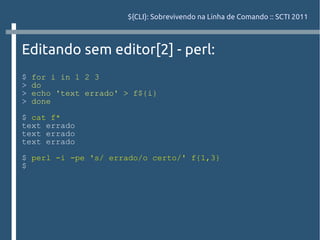 ${CLI}: Sobrevivendo na Linha de Comando :: SCTI 2011



Editando sem editor[2] - perl:
$   for i in 1 2 3
>   do
>   echo 'text errado' > f${i}
>   done

$ cat f*
text errado
text errado
text errado

$ perl -i -pe 's/ errado/o certo/' f{1,3}
$
 