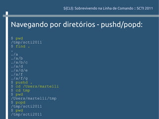 ${CLI}: Sobrevivendo na Linha de Comando :: SCTI 2011



Navegando por diretórios - pushd/popd:
$ pwd
/tmp/scti2011
$ find .
.
./a
./a/b
./a/b/c
./a/d
./a/d/e
./a/f
./a/f/g
$ pushd .
$ cd /Users/martelli
$ cd tmp
$ pwd
/Users/martelli/tmp
$ popd
/tmp/scti2011
$ pwd
/tmp/scti2011
 